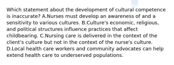 Which statement about the development of cultural competence is inaccurate? A.Nurses must develop an awareness of and a sensitivity to various cultures. B.Culture's economic, religious, and political structures influence practices that affect childbearing. C.Nursing care is delivered in the context of the client's culture but not in the context of the nurse's culture. D.Local health care workers and community advocates can help extend health care to underserved populations.