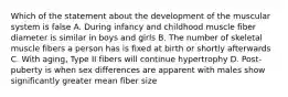 Which of the statement about the development of the muscular system is false A. During infancy and childhood muscle fiber diameter is similar in boys and girls B. The number of skeletal muscle fibers a person has is fixed at birth or shortly afterwards C. With aging, Type II fibers will continue hypertrophy D. Post-puberty is when sex differences are apparent with males show significantly greater mean fiber size