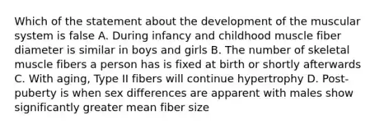 Which of the statement about the development of the muscular system is false A. During infancy and childhood muscle fiber diameter is similar in boys and girls B. The number of skeletal muscle fibers a person has is fixed at birth or shortly afterwards C. With aging, Type II fibers will continue hypertrophy D. Post-puberty is when sex differences are apparent with males show significantly greater mean fiber size