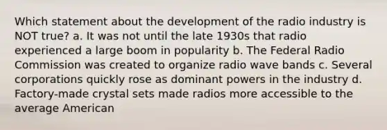 Which statement about the development of the radio industry is NOT true? a. It was not until the late 1930s that radio experienced a large boom in popularity b. The Federal Radio Commission was created to organize radio wave bands c. Several corporations quickly rose as dominant powers in the industry d. Factory-made crystal sets made radios more accessible to the average American