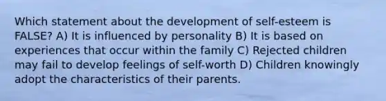 Which statement about the development of self-esteem is FALSE? A) It is influenced by personality B) It is based on experiences that occur within the family C) Rejected children may fail to develop feelings of self-worth D) Children knowingly adopt the characteristics of their parents.