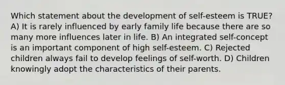 Which statement about the development of self-esteem is TRUE? A) It is rarely influenced by early family life because there are so many more influences later in life. B) An integrated self-concept is an important component of high self-esteem. C) Rejected children always fail to develop feelings of self-worth. D) Children knowingly adopt the characteristics of their parents.