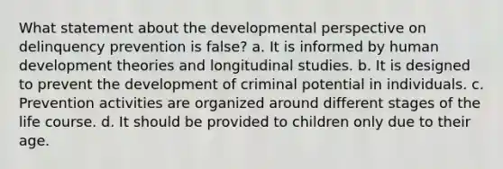 What statement about the developmental perspective on delinquency prevention is false? a. It is informed by human development theories and longitudinal studies. b. It is designed to prevent the development of criminal potential in individuals. c. Prevention activities are organized around different stages of the life course. d. It should be provided to children only due to their age.