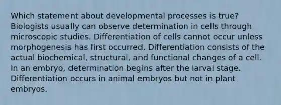 Which statement about developmental processes is true? Biologists usually can observe determination in cells through microscopic studies. Differentiation of cells cannot occur unless morphogenesis has first occurred. Differentiation consists of the actual biochemical, structural, and functional changes of a cell. In an embryo, determination begins after the larval stage. Differentiation occurs in animal embryos but not in plant embryos.