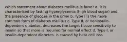 Which statement about diabetes mellitus is false? a. it is characterised by fasting hyperglycemia (high blood sugar) and the presence of glucose in the urine b. Type I is the more common form of diabetes mellitus c. Type II, or noninsulin-dependent diabetes, decreases the target tissue sensitivity to insulin so that more is required for normal effect d. Type I, or insulin-dependent diabetes, is caused by beta cell loss