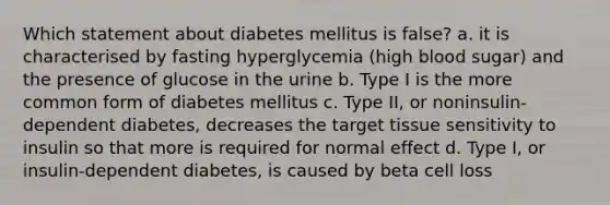 Which statement about diabetes mellitus is false? a. it is characterised by fasting hyperglycemia (high blood sugar) and the presence of glucose in the urine b. Type I is the more common form of diabetes mellitus c. Type II, or noninsulin-dependent diabetes, decreases the target tissue sensitivity to insulin so that more is required for normal effect d. Type I, or insulin-dependent diabetes, is caused by beta cell loss