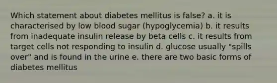 Which statement about diabetes mellitus is false? a. it is characterised by low blood sugar (hypoglycemia) b. it results from inadequate insulin release by beta cells c. it results from target cells not responding to insulin d. glucose usually "spills over" and is found in the urine e. there are two basic forms of diabetes mellitus