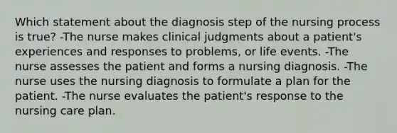 Which statement about the diagnosis step of the nursing process is true? -The nurse makes clinical judgments about a patient's experiences and responses to problems, or life events. -The nurse assesses the patient and forms a nursing diagnosis. -The nurse uses the nursing diagnosis to formulate a plan for the patient. -The nurse evaluates the patient's response to the nursing care plan.