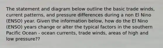 The statement and diagram below outline the basic trade winds, current patterns, and pressure differences during a non El Nino (ENSO) year. Given the information below, how do the El Nino (ENSO) years change or alter the typical factors in the southern Pacific Ocean - ocean currents, trade winds, areas of high and low pressure??