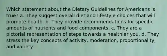 Which statement about the Dietary Guidelines for Americans is true? a. They suggest overall diet and lifestyle choices that will promote health. b. They provide recommendations for specific amounts of nutrients and food components. c. They are a pictorial representation of steps towards a healthier you. d. They stress the key concepts of activity, moderation, proportionality, and variety.