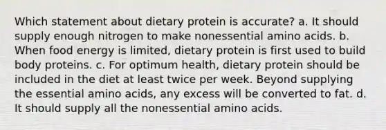 Which statement about dietary protein is accurate? a. It should supply enough nitrogen to make nonessential amino acids. b. When food energy is limited, dietary protein is first used to build body proteins. c. For optimum health, dietary protein should be included in the diet at least twice per week. Beyond supplying the essential amino acids, any excess will be converted to fat. d. It should supply all the nonessential amino acids.