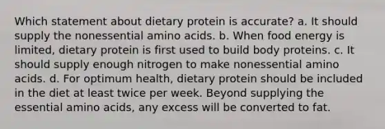 Which statement about dietary protein is accurate? a. It should supply the nonessential amino acids. b. When food energy is limited, dietary protein is first used to build body proteins. c. It should supply enough nitrogen to make nonessential amino acids. d. For optimum health, dietary protein should be included in the diet at least twice per week. Beyond supplying the essential amino acids, any excess will be converted to fat.