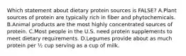 Which statement about dietary protein sources is FALSE? A.Plant sources of protein are typically rich in fiber and phytochemicals. B.Animal products are the most highly concentrated sources of protein. C.Most people in the U.S. need protein supplements to meet dietary requirements. D.Legumes provide about as much protein per ½ cup serving as a cup of milk.