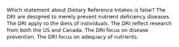 Which statement about Dietary Reference Intakes is false? ​The DRI are designed to merely prevent nutrient deficiency diseases. ​The DRI apply to the diets of individuals. ​The DRI reflect research from both the US and Canada. ​The DRI focus on disease prevention. ​The DRI focus on adequacy of nutrients.