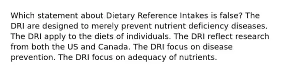 Which statement about Dietary Reference Intakes is false? ​The DRI are designed to merely prevent nutrient deficiency diseases. ​The DRI apply to the diets of individuals. ​The DRI reflect research from both the US and Canada. ​The DRI focus on disease prevention. ​The DRI focus on adequacy of nutrients.