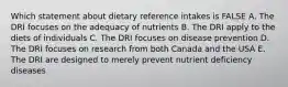 Which statement about dietary reference intakes is FALSE A. The DRI focuses on the adequacy of nutrients B. The DRI apply to the diets of individuals C. The DRI focuses on disease prevention D. The DRI focuses on research from both Canada and the USA E. The DRI are designed to merely prevent nutrient deficiency diseases