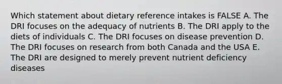 Which statement about dietary reference intakes is FALSE A. The DRI focuses on the adequacy of nutrients B. The DRI apply to the diets of individuals C. The DRI focuses on disease prevention D. The DRI focuses on research from both Canada and the USA E. The DRI are designed to merely prevent nutrient deficiency diseases