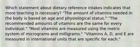 Which statement about dietary reference intakes indicates that more teaching is necessary? "The amount of vitamins needed in the body is based on age and physiological status." "The recommended amounts of vitamins are the same for every individual." "Most vitamins are measured using the metric system of micrograms and milligrams." "Vitamins A, D, and E are measured in international units that are specific for each."