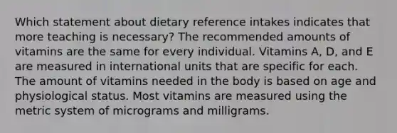 Which statement about dietary reference intakes indicates that more teaching is necessary? The recommended amounts of vitamins are the same for every individual. Vitamins A, D, and E are measured in international units that are specific for each. The amount of vitamins needed in the body is based on age and physiological status. Most vitamins are measured using the metric system of micrograms and milligrams.