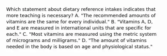 Which statement about dietary reference intakes indicates that more teaching is necessary? A. "The recommended amounts of vitamins are the same for every individual." B. "Vitamins A, D, and E are measured in international units that are specific for each." C. "Most vitamins are measured using the metric system of micrograms and milligrams." D. "The amount of vitamins needed in the body is based on age and physiological status."