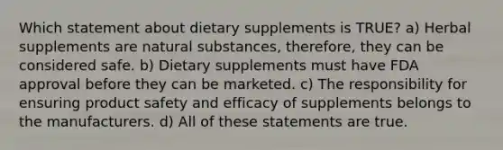 Which statement about dietary supplements is TRUE? a) Herbal supplements are natural substances, therefore, they can be considered safe. b) Dietary supplements must have FDA approval before they can be marketed. c) The responsibility for ensuring product safety and efficacy of supplements belongs to the manufacturers. d) All of these statements are true.