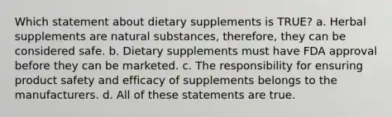 Which statement about dietary supplements is TRUE? a. Herbal supplements are natural substances, therefore, they can be considered safe. b. Dietary supplements must have FDA approval before they can be marketed. c. The responsibility for ensuring product safety and efficacy of supplements belongs to the manufacturers. d. All of these statements are true.