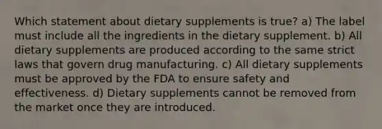 Which statement about dietary supplements is true? a) The label must include all the ingredients in the dietary supplement. b) All dietary supplements are produced according to the same strict laws that govern drug manufacturing. c) All dietary supplements must be approved by the FDA to ensure safety and effectiveness. d) Dietary supplements cannot be removed from the market once they are introduced.