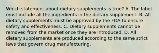 Which statement about dietary supplements is true? A. The label must include all the ingredients in the dietary supplement. B. All dietary supplements must be approved by the FDA to ensure safety and effectiveness. C. Dietary supplements cannot be removed from the market once they are introduced. D. All dietary supplements are produced according to the same strict laws that govern drug manufacturing.