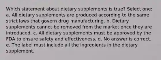 Which statement about dietary supplements is true? Select one: a. All dietary supplements are produced according to the same strict laws that govern drug manufacturing. b. Dietary supplements cannot be removed from the market once they are introduced. c. All dietary supplements must be approved by the FDA to ensure safety and effectiveness. d. No answer is correct. e. The label must include all the ingredients in the dietary supplement.