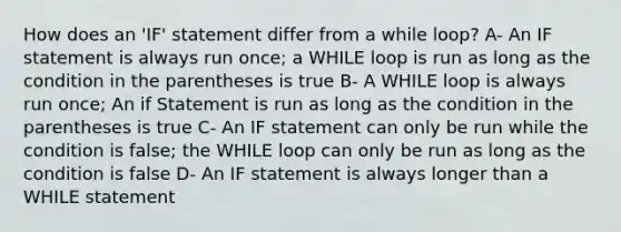 How does an 'IF' statement differ from a while loop? A- An IF statement is always run once; a WHILE loop is run as long as the condition in the parentheses is true B- A WHILE loop is always run once; An if Statement is run as long as the condition in the parentheses is true C- An IF statement can only be run while the condition is false; the WHILE loop can only be run as long as the condition is false D- An IF statement is always longer than a WHILE statement