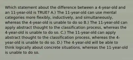 Which statement about the difference between a 4-year-old and an 11-year-old is TRUE? A.) The 11-year-old can use mental categories more flexibly, inductively, and simultaneously, whereas the 4-year-old is unable to do so B.) The 11-year-old can apply abstract thought to the classification process, whereas the 4-year-old is unable to do so. C.) The 11-year-old can apply abstract thought to the classification process, whereas the 4-year-old is unable to do so. D.) The 4-year-old will be able to think logically about concrete situations, whereas the 11-year-old is unable to do so.