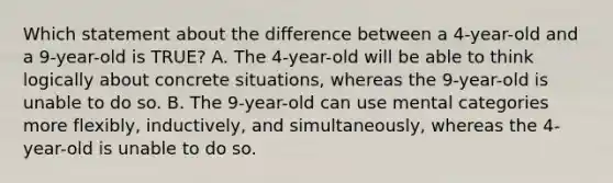 Which statement about the difference between a 4-year-old and a 9-year-old is TRUE? A. The 4-year-old will be able to think logically about concrete situations, whereas the 9-year-old is unable to do so. B. The 9-year-old can use mental categories more flexibly, inductively, and simultaneously, whereas the 4-year-old is unable to do so.