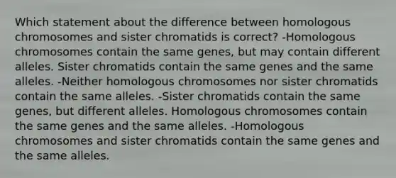 Which statement about the difference between homologous chromosomes and sister chromatids is correct? -Homologous chromosomes contain the same genes, but may contain different alleles. Sister chromatids contain the same genes and the same alleles. -Neither homologous chromosomes nor sister chromatids contain the same alleles. -Sister chromatids contain the same genes, but different alleles. Homologous chromosomes contain the same genes and the same alleles. -Homologous chromosomes and sister chromatids contain the same genes and the same alleles.