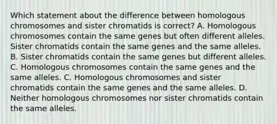 Which statement about the difference between homologous chromosomes and sister chromatids is correct? A. Homologous chromosomes contain the same genes but often different alleles. Sister chromatids contain the same genes and the same alleles. B. Sister chromatids contain the same genes but different alleles. C. Homologous chromosomes contain the same genes and the same alleles. C. Homologous chromosomes and sister chromatids contain the same genes and the same alleles. D. Neither homologous chromosomes nor sister chromatids contain the same alleles.