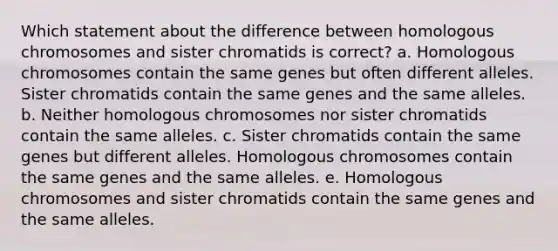 Which statement about the difference between homologous chromosomes and sister chromatids is correct? a. Homologous chromosomes contain the same genes but often different alleles. Sister chromatids contain the same genes and the same alleles. b. Neither homologous chromosomes nor sister chromatids contain the same alleles. c. Sister chromatids contain the same genes but different alleles. Homologous chromosomes contain the same genes and the same alleles. e. Homologous chromosomes and sister chromatids contain the same genes and the same alleles.