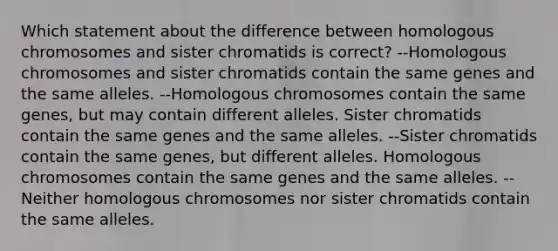 Which statement about the difference between homologous chromosomes and sister chromatids is correct? --Homologous chromosomes and sister chromatids contain the same genes and the same alleles. --Homologous chromosomes contain the same genes, but may contain different alleles. Sister chromatids contain the same genes and the same alleles. --Sister chromatids contain the same genes, but different alleles. Homologous chromosomes contain the same genes and the same alleles. --Neither homologous chromosomes nor sister chromatids contain the same alleles.