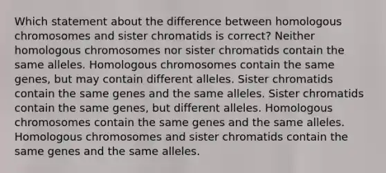 Which statement about the difference between homologous chromosomes and sister chromatids is correct? Neither homologous chromosomes nor sister chromatids contain the same alleles. Homologous chromosomes contain the same genes, but may contain different alleles. Sister chromatids contain the same genes and the same alleles. Sister chromatids contain the same genes, but different alleles. Homologous chromosomes contain the same genes and the same alleles. Homologous chromosomes and sister chromatids contain the same genes and the same alleles.