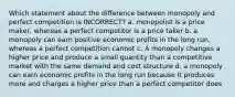 Which statement about the difference between monopoly and perfect competition is INCORRECT? a. monopolist is a price maker, whereas a perfect competitor is a price taker b. a monopoly can earn positive economic profits in the long run, whereas a perfect competition cannot c. A monopoly changes a higher price and produce a small quantity than a competitive market with the same demand and cost structure d. a monopoly can earn economic profits in the long run because it produces more and charges a higher price than a perfect competitor does