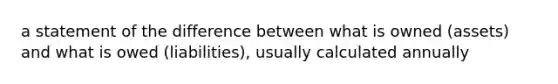 a statement of the difference between what is owned (assets) and what is owed (liabilities), usually calculated annually