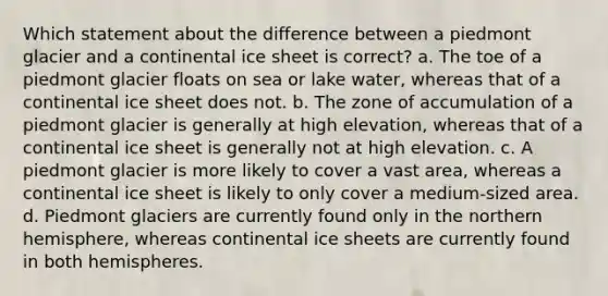 Which statement about the difference between a piedmont glacier and a continental ice sheet is correct? a. The toe of a piedmont glacier floats on sea or lake water, whereas that of a continental ice sheet does not. b. The zone of accumulation of a piedmont glacier is generally at high elevation, whereas that of a continental ice sheet is generally not at high elevation. c. A piedmont glacier is more likely to cover a vast area, whereas a continental ice sheet is likely to only cover a medium-sized area. d. Piedmont glaciers are currently found only in the northern hemisphere, whereas continental ice sheets are currently found in both hemispheres.