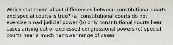 Which statement about differences between constitutional courts and special courts is true? (a) constitutional courts do not exercise broad judicial power (b) only constitutional courts hear cases arising out of expressed congressional powers (c) special courts hear a much narrower range of cases