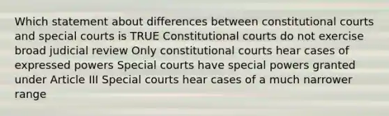 Which statement about differences between constitutional courts and special courts is TRUE Constitutional courts do not exercise broad judicial review Only constitutional courts hear cases of expressed powers Special courts have special powers granted under Article III Special courts hear cases of a much narrower range