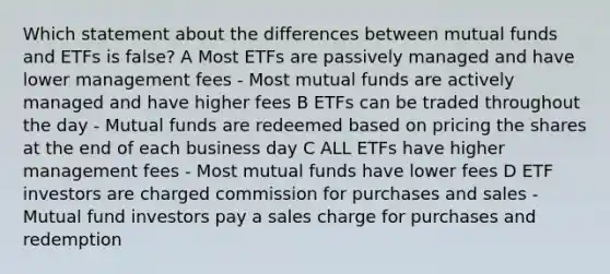 Which statement about the differences between mutual funds and ETFs is false? A Most ETFs are passively managed and have lower management fees - Most mutual funds are actively managed and have higher fees B ETFs can be traded throughout the day - Mutual funds are redeemed based on pricing the shares at the end of each business day C ALL ETFs have higher management fees - Most mutual funds have lower fees D ETF investors are charged commission for purchases and sales - Mutual fund investors pay a sales charge for purchases and redemption