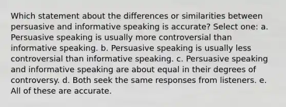 Which statement about the differences or similarities between persuasive and informative speaking is accurate? Select one: a. Persuasive speaking is usually more controversial than informative speaking. b. Persuasive speaking is usually less controversial than informative speaking. c. Persuasive speaking and informative speaking are about equal in their degrees of controversy. d. Both seek the same responses from listeners. e. All of these are accurate.