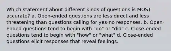 Which statement about different kinds of questions is MOST accurate? a. Open-ended questions are less direct and less threatening than questions calling for yes-no responses. b. Open-Ended questions tend to begin with "do" or "did" c. Close-ended questions tend to begin with "how" or "what" d. Close-ended questions elicit responses that reveal feelings.