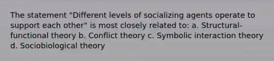 The statement "Different levels of socializing agents operate to support each other" is most closely related to: a. Structural-functional theory b. Conflict theory c. Symbolic interaction theory d. Sociobiological theory