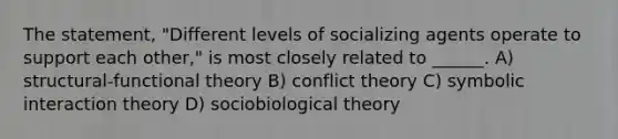 The statement, "Different levels of socializing agents operate to support each other," is most closely related to ______. A) structural-functional theory B) conflict theory C) symbolic interaction theory D) sociobiological theory