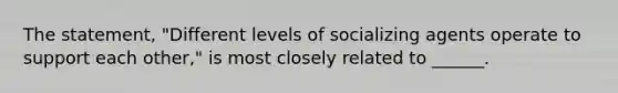 The statement, "Different levels of socializing agents operate to support each other," is most closely related to ______.