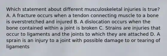 Which statement about different musculoskeletal injuries is​ true? A. A fracture occurs when a tendon connecting muscle to a bone is overstretched and injured B. A dislocation occurs when the bone contained within a joint is broken C. Strains are injuries that occur to ligaments and the joints to which they are attached D. A sprain is an injury to a joint with possible damage to or tearing of ligaments