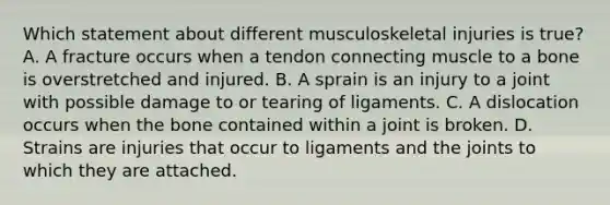 Which statement about different musculoskeletal injuries is​ true? A. A fracture occurs when a tendon connecting muscle to a bone is overstretched and injured. B. A sprain is an injury to a joint with possible damage to or tearing of ligaments. C. A dislocation occurs when the bone contained within a joint is broken. D. Strains are injuries that occur to ligaments and the joints to which they are attached.